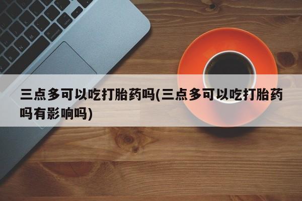 买流产药的联系方式三点多可以吃打胎药吗(三点多可以吃打胎药吗有影响吗)