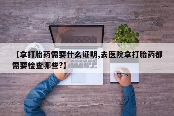 买流产药的联系方式【拿打胎药需要什么证明,去医院拿打胎药都需要检查哪些?】