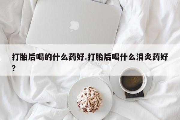 买流产药的联系方式打胎后喝的什么药好.打胎后喝什么消炎药好？