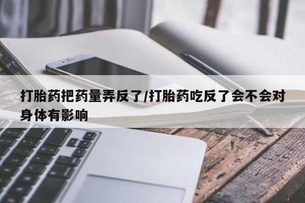 买流产药的联系方式打胎药把药量弄反了/打胎药吃反了会不会对身体有影响