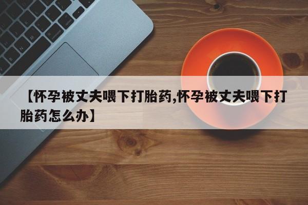 买流产药的联系方式【怀孕被丈夫喂下打胎药,怀孕被丈夫喂下打胎药怎么办】