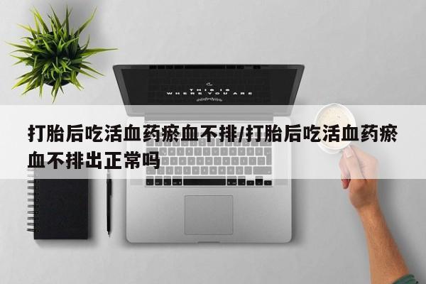 买流产药的联系方式打胎后吃活血药瘀血不排/打胎后吃活血药瘀血不排出正常吗