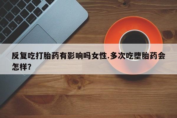 买流产药的联系方式反复吃打胎药有影响吗女性.多次吃堕胎药会怎样？