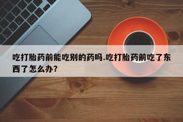 买流产药的联系方式吃打胎药前能吃别的药吗.吃打胎药前吃了东西了怎么办？