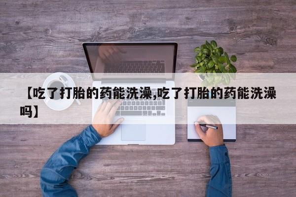 买流产药的联系方式【吃了打胎的药能洗澡,吃了打胎的药能洗澡吗】
