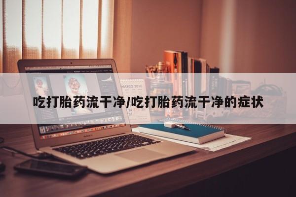 买流产药的联系方式吃打胎药流干净/吃打胎药流干净的症状