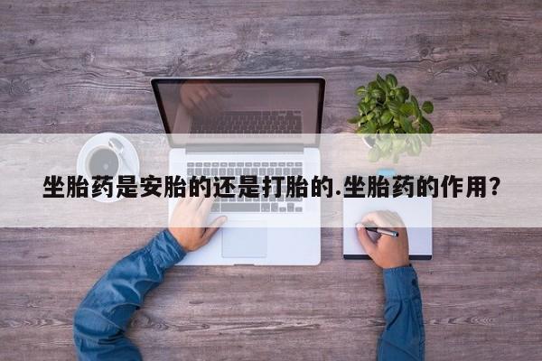 买流产药的联系方式坐胎药是安胎的还是打胎的.坐胎药的作用？