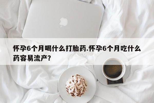 买流产药的联系方式怀孕6个月喝什么打胎药.怀孕6个月吃什么药容易流产？