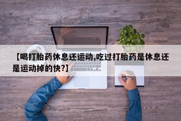 买流产药的联系方式【喝打胎药休息还运动,吃过打胎药是休息还是运动掉的快?】