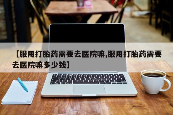 买流产药的联系方式【服用打胎药需要去医院嘛,服用打胎药需要去医院嘛多少钱】
