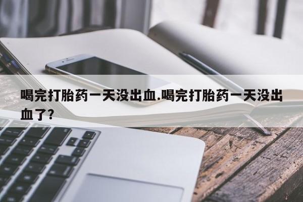买流产药的联系方式喝完打胎药一天没出血.喝完打胎药一天没出血了？