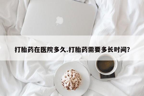 买流产药的联系方式打胎药在医院多久.打胎药需要多长时间？