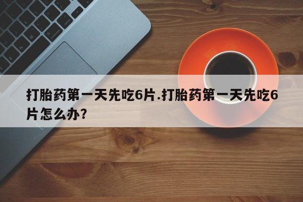 买流产药的联系方式打胎药第一天先吃6片.打胎药第一天先吃6片怎么办？