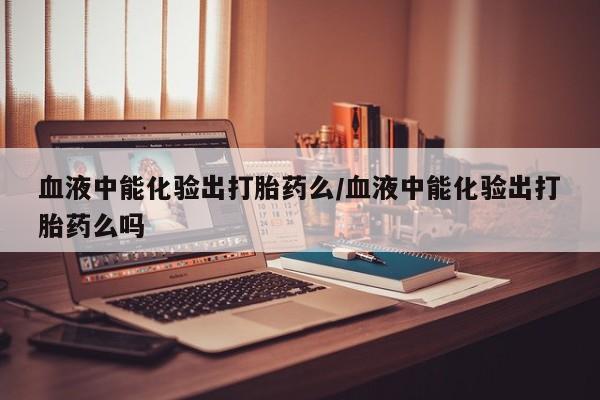 买流产药的联系方式血液中能化验出打胎药么/血液中能化验出打胎药么吗