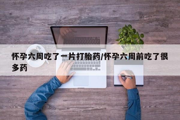 买流产药的联系方式怀孕六周吃了一片打胎药/怀孕六周前吃了很多药
