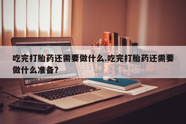 买流产药的联系方式吃完打胎药还需要做什么.吃完打胎药还需要做什么准备？