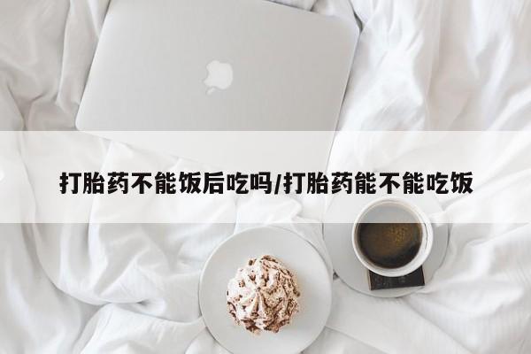 买流产药的联系方式打胎药不能饭后吃吗/打胎药能不能吃饭