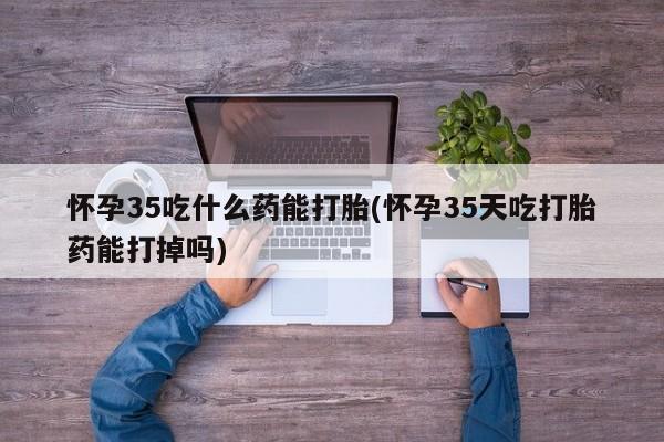买流产药的联系方式怀孕35吃什么药能打胎(怀孕35天吃打胎药能打掉吗)