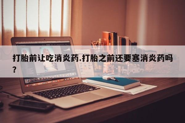 买流产药的联系方式打胎前让吃消炎药.打胎之前还要塞消炎药吗？