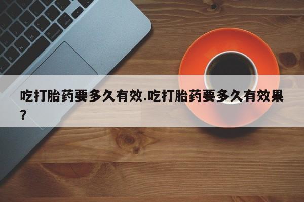 买流产药的联系方式吃打胎药要多久有效.吃打胎药要多久有效果？