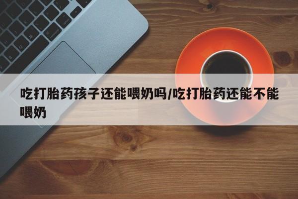 买流产药的联系方式吃打胎药孩子还能喂奶吗/吃打胎药还能不能喂奶