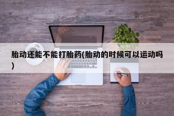 买流产药的联系方式胎动还能不能打胎药(胎动的时候可以运动吗)