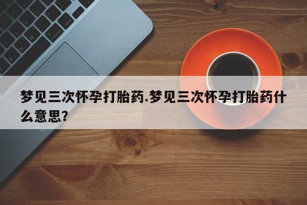 买流产药的联系方式梦见三次怀孕打胎药.梦见三次怀孕打胎药什么意思？