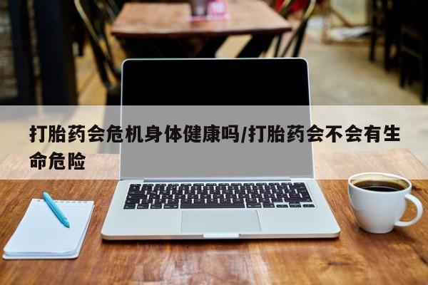 买流产药的联系方式打胎药会危机身体健康吗/打胎药会不会有生命危险