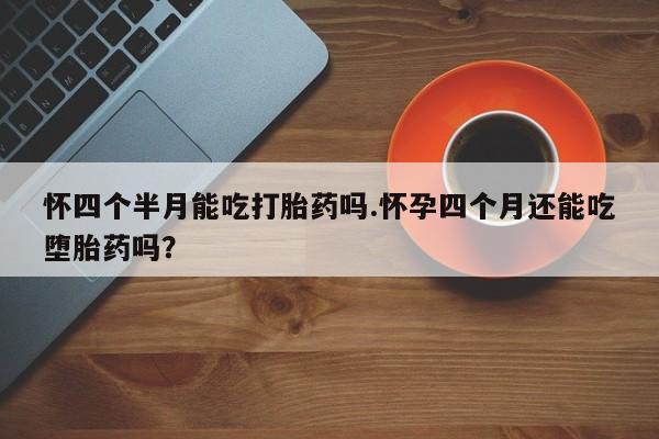 买流产药的联系方式怀四个半月能吃打胎药吗.怀孕四个月还能吃堕胎药吗？