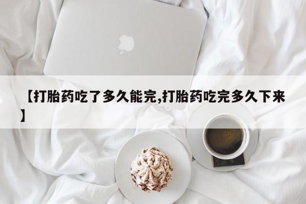 买流产药的联系方式【打胎药吃了多久能完,打胎药吃完多久下来】