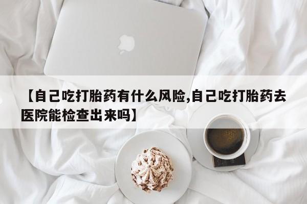 买流产药的联系方式【自己吃打胎药有什么风险,自己吃打胎药去医院能检查出来吗】