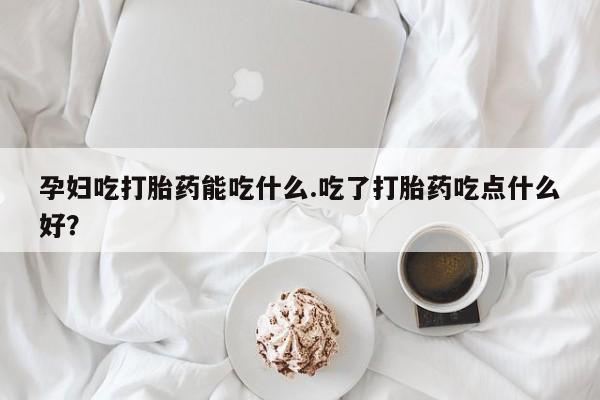 买流产药的联系方式孕妇吃打胎药能吃什么.吃了打胎药吃点什么好？