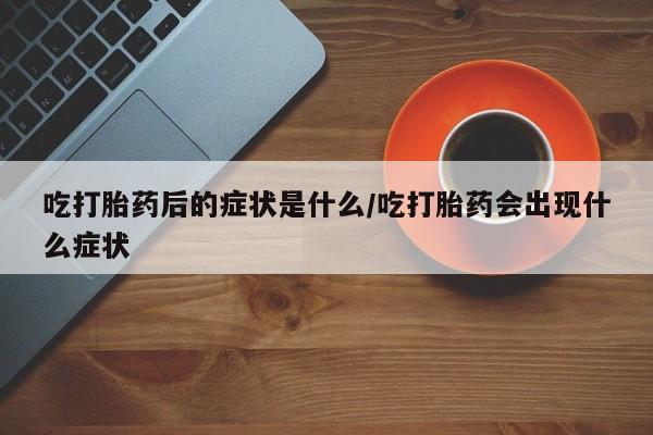 买流产药的联系方式吃打胎药后的症状是什么/吃打胎药会出现什么症状