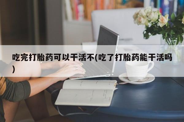 买流产药的联系方式吃完打胎药可以干活不(吃了打胎药能干活吗)