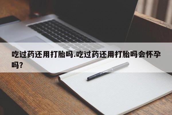 买流产药的联系方式吃过药还用打胎吗.吃过药还用打胎吗会怀孕吗？