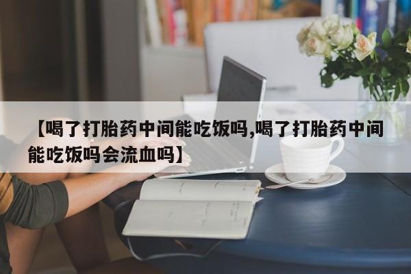 买流产药的联系方式【喝了打胎药中间能吃饭吗,喝了打胎药中间能吃饭吗会流血吗】