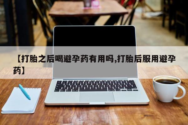 买流产药的联系方式【打胎之后喝避孕药有用吗,打胎后服用避孕药】