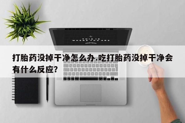 买流产药的联系方式打胎药没掉干净怎么办.吃打胎药没掉干净会有什么反应？