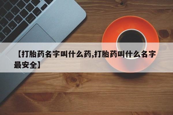 买流产药的联系方式【打胎药名字叫什么药,打胎药叫什么名字 最安全】