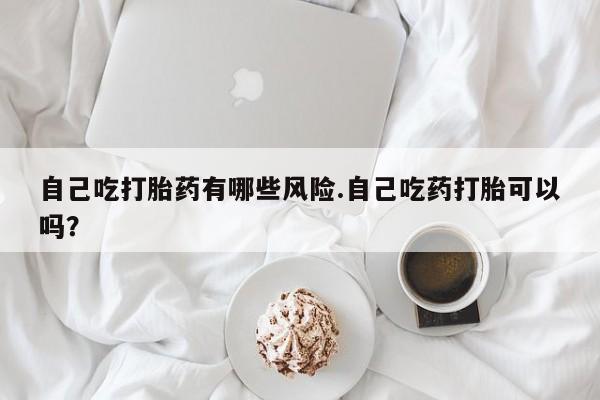 买流产药的联系方式自己吃打胎药有哪些风险.自己吃药打胎可以吗？