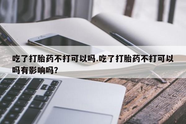 买流产药的联系方式吃了打胎药不打可以吗.吃了打胎药不打可以吗有影响吗？