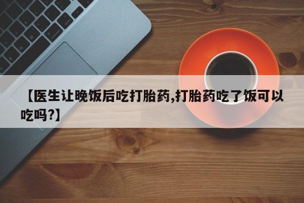 买流产药的联系方式【医生让晚饭后吃打胎药,打胎药吃了饭可以吃吗?】