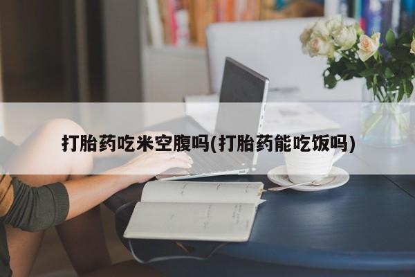 买流产药的联系方式打胎药吃米空腹吗(打胎药能吃饭吗)