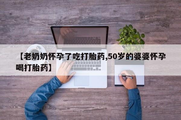 买流产药的联系方式【老奶奶怀孕了吃打胎药,50岁的婆婆怀孕喝打胎药】