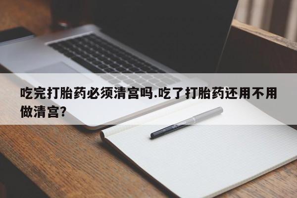 买流产药的联系方式吃完打胎药必须清宫吗.吃了打胎药还用不用做清宫？