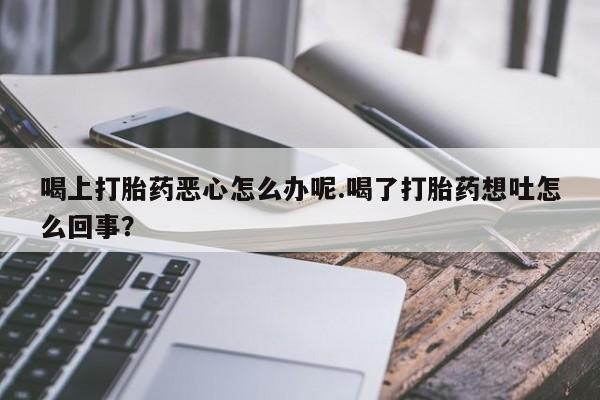 买流产药的联系方式喝上打胎药恶心怎么办呢.喝了打胎药想吐怎么回事？