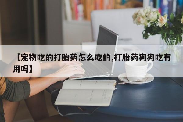 买流产药的联系方式【宠物吃的打胎药怎么吃的,打胎药狗狗吃有用吗】