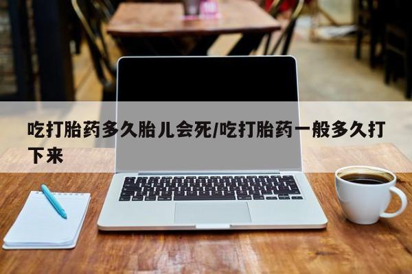 买流产药的联系方式吃打胎药多久胎儿会死/吃打胎药一般多久打下来