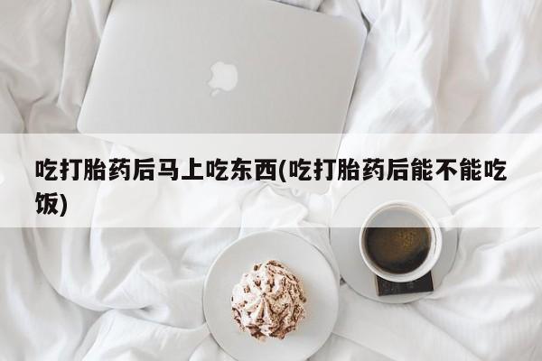 买流产药的联系方式吃打胎药后马上吃东西(吃打胎药后能不能吃饭)