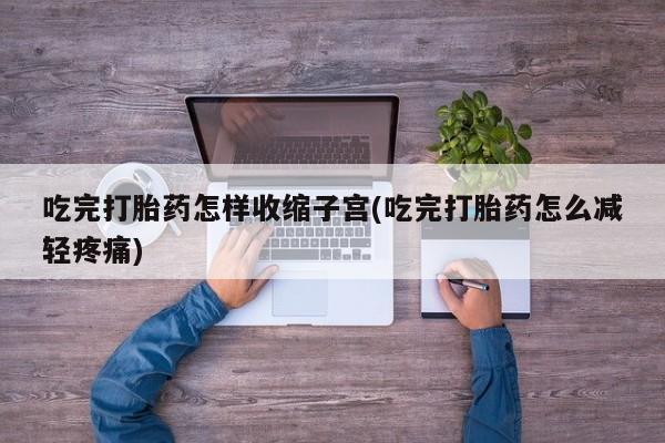 买流产药的联系方式吃完打胎药怎样收缩子宫(吃完打胎药怎么减轻疼痛)